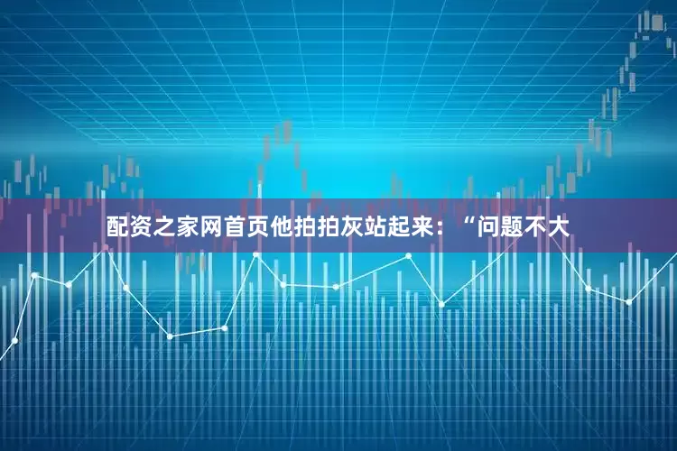 配资之家网首页他拍拍灰站起来：“问题不大