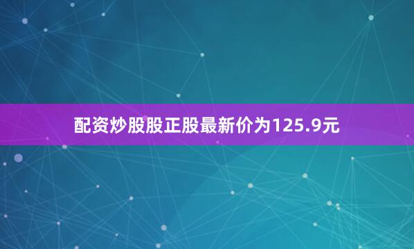 配资炒股股正股最新价为125.9元