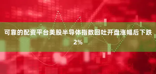 可靠的配资平台美股半导体指数回吐开盘涨幅后下跌2%