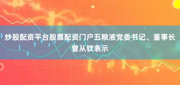 炒股配资平台股票配资门户五粮液党委书记、董事长曾从钦表示