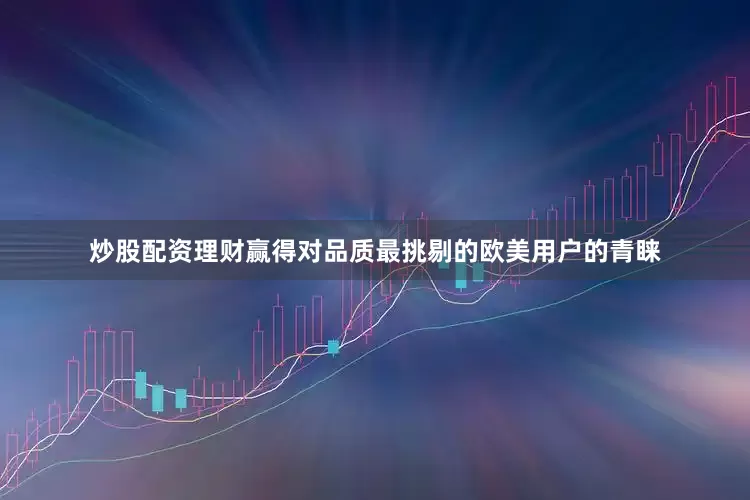 炒股配资理财赢得对品质最挑剔的欧美用户的青睐