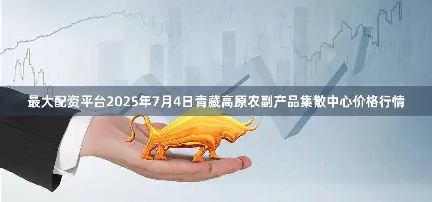 最大配资平台2025年7月4日青藏高原农副产品集散中心价格行情