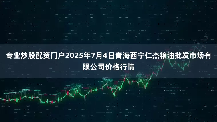 专业炒股配资门户2025年7月4日青海西宁仁杰粮油批发市场有限公司价格行情