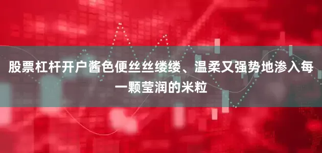 股票杠杆开户酱色便丝丝缕缕、温柔又强势地渗入每一颗莹润的米粒