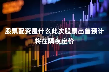 股票配资是什么此次股票出售预计将在隔夜定价