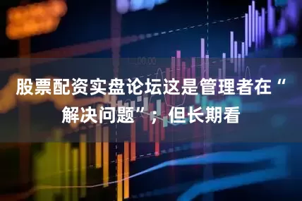 股票配资实盘论坛这是管理者在“解决问题”；但长期看