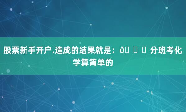 股票新手开户.造成的结果就是：📍分班考化学算简单的