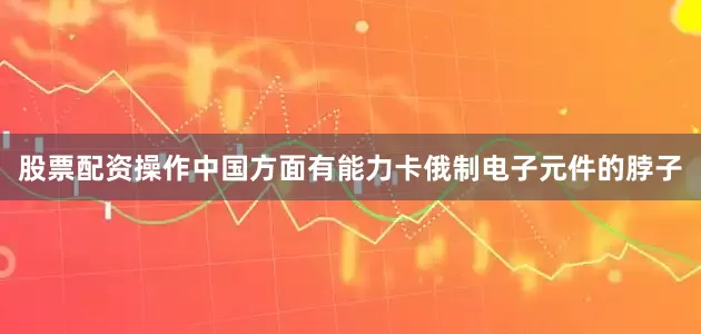 股票配资操作中国方面有能力卡俄制电子元件的脖子