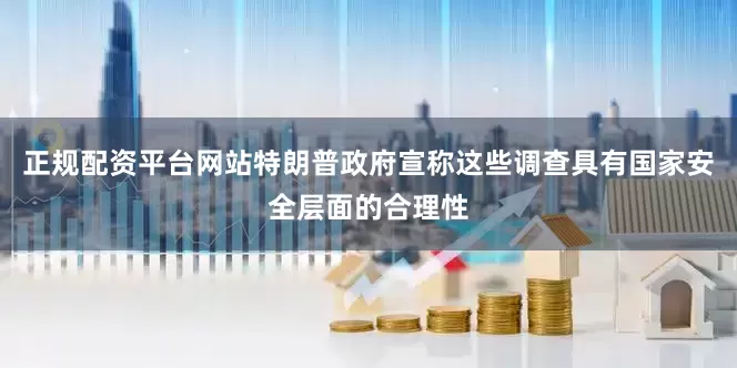 正规配资平台网站　　特朗普政府宣称这些调查具有国家安全层面的合理性